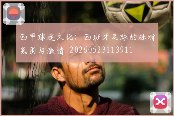西甲球迷文化：西班牙足球的独特氛围与激情_20260523113911
