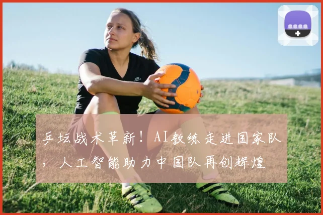 乒坛战术革新！AI教练走进国家队，人工智能助力中国队再创辉煌