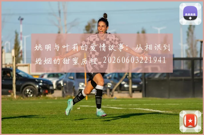 姚明与叶莉的爱情故事：从相识到婚姻的甜蜜历程_20260603221941
