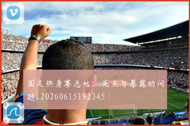 国足热身赛总结：亮点与暴露的问题_20260615192345