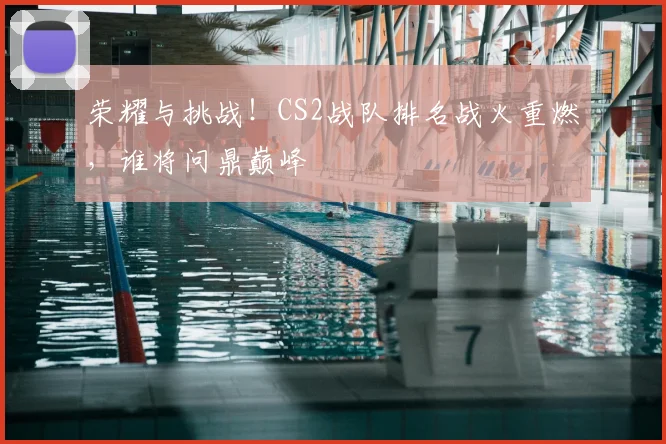 荣耀与挑战!CS2战队排名战火重燃,谁将问鼎巅峰