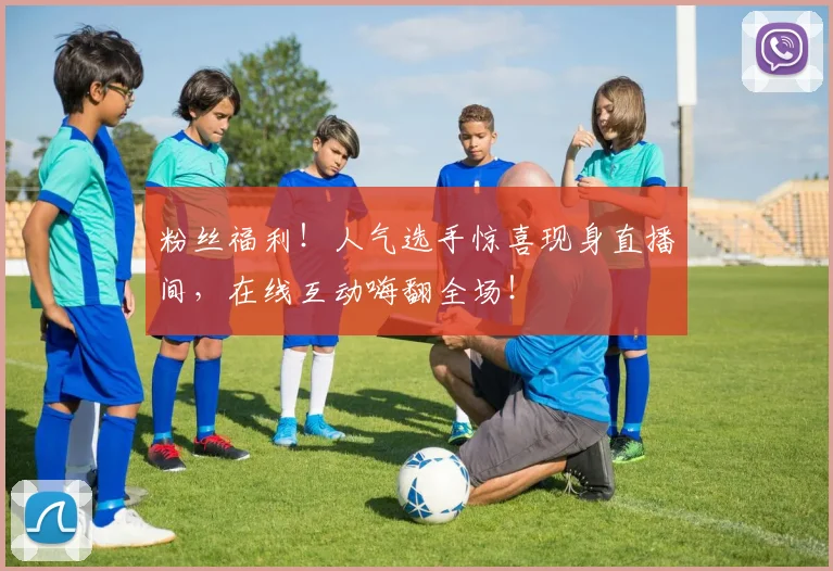 粉丝福利！人气选手惊喜现身直播间，在线互动嗨翻全场！