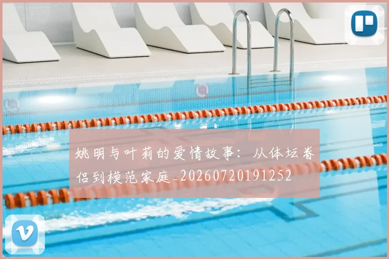 姚明与叶莉的爱情故事：从体坛眷侣到模范家庭_20260720191252