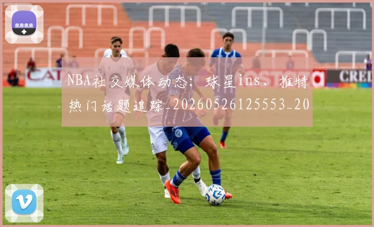 NBA社交媒体动态：球星ins、推特热门话题追踪_20260526125553_20260714214316