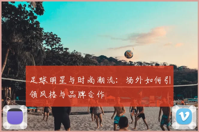 足球明星与时尚潮流：场外如何引领风格与品牌合作