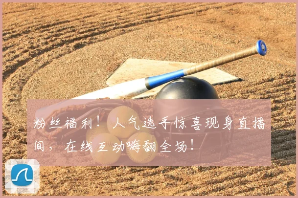 粉丝福利！人气选手惊喜现身直播间，在线互动嗨翻全场！