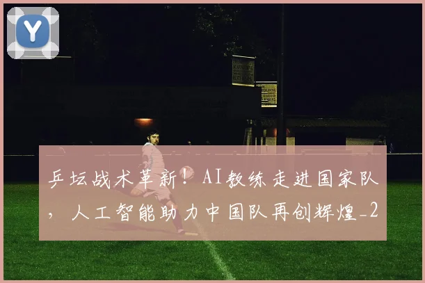 乒坛战术革新!AI教练走进国家队,人工智能助力中国队再创辉煌_20260703205922_20260716191756