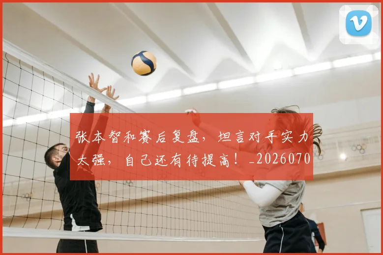 张本智和赛后复盘，坦言对手实力太强，自己还有待提高！_20260704171835