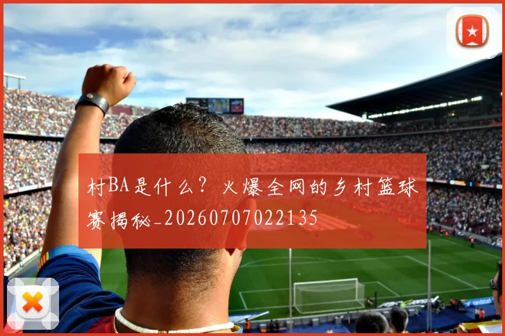 村BA是什么？火爆全网的乡村篮球赛揭秘_20260707022135