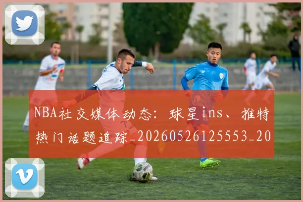 NBA社交媒体动态：球星ins、推特热门话题追踪_20260526125553_20260702171236