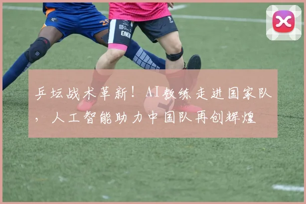 乒坛战术革新！AI教练走进国家队，人工智能助力中国队再创辉煌
