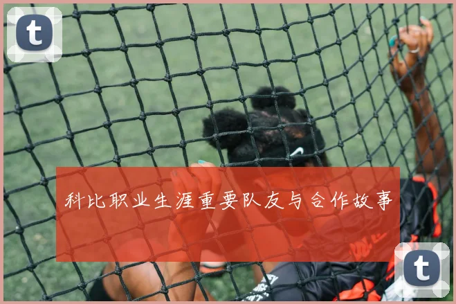 科比职业生涯重要队友与合作故事