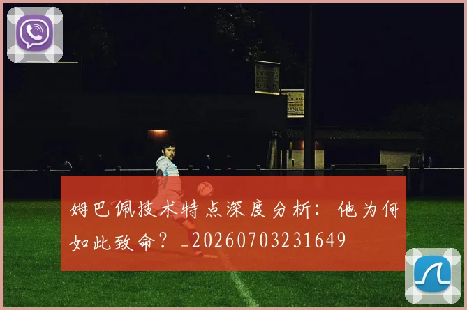 姆巴佩技术特点深度分析：他为何如此致命？_20260703231649