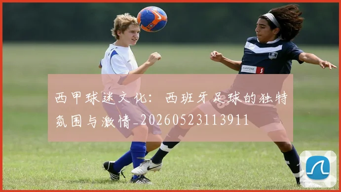 西甲球迷文化：西班牙足球的独特氛围与激情_20260523113911