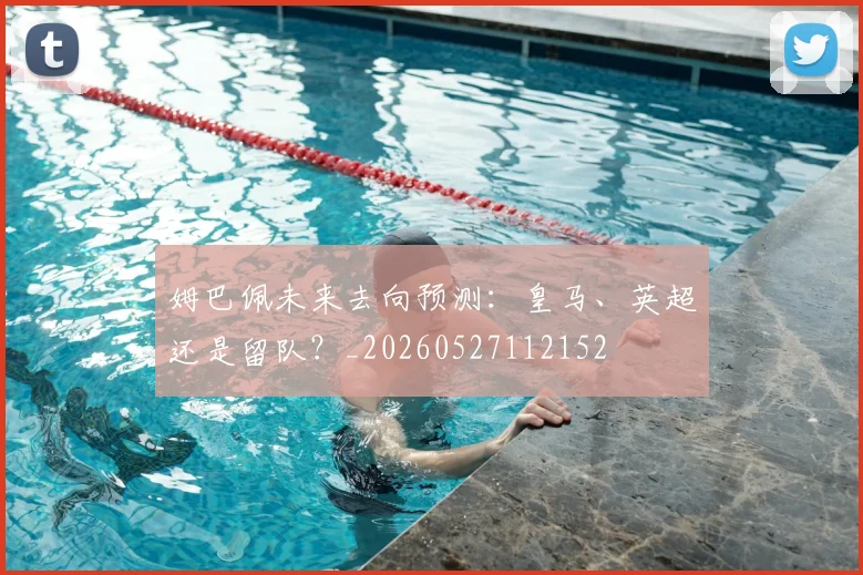 姆巴佩未来去向预测：皇马、英超还是留队？_20260527112152