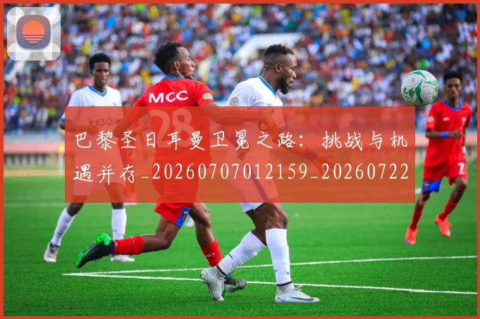 巴黎圣日耳曼卫冕之路：挑战与机遇并存_20260707012159_20260722154027
