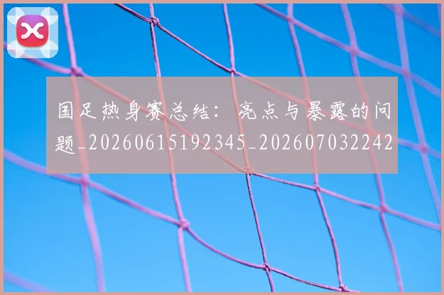 国足热身赛总结：亮点与暴露的问题_20260615192345_20260703224243