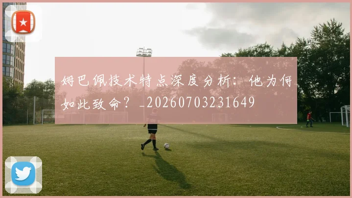 姆巴佩技术特点深度分析：他为何如此致命？_20260703231649