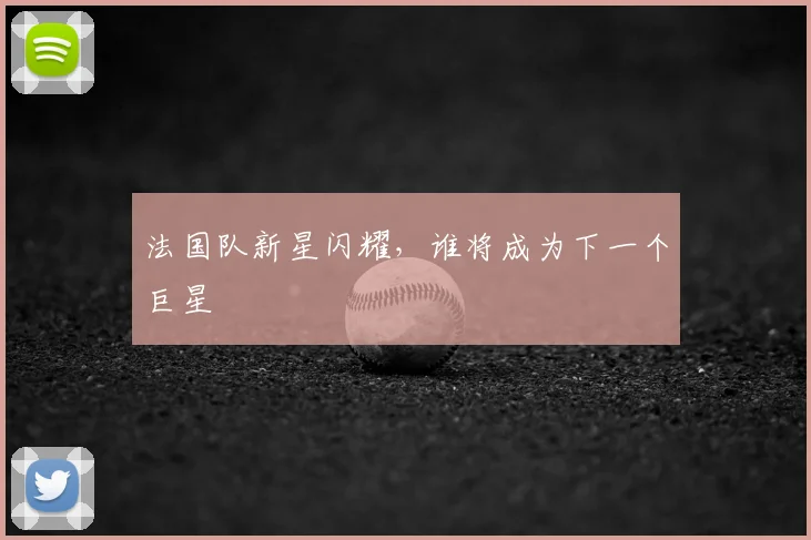 法国队新星闪耀，谁将成为下一个巨星