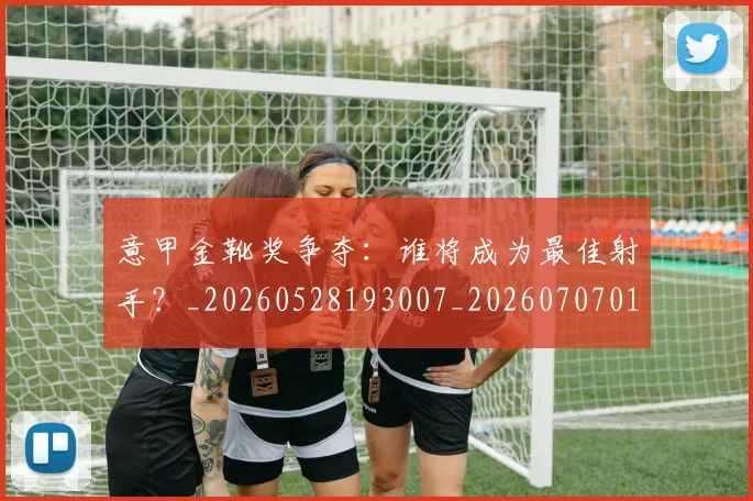 意甲金靴奖争夺：谁将成为最佳射手？_20260528193007_20260707013155_20260723181142