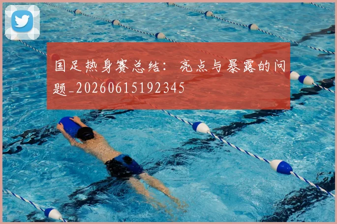 国足热身赛总结：亮点与暴露的问题_20260615192345