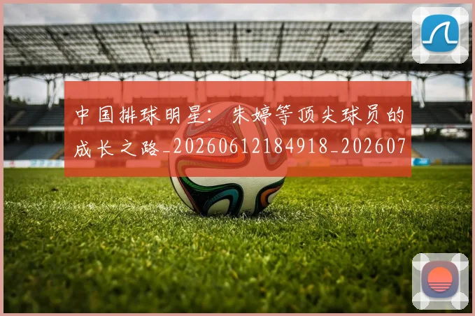 中国排球明星:朱婷等顶尖球员的成长之路_20260612184918_20260702202555_20260717234403