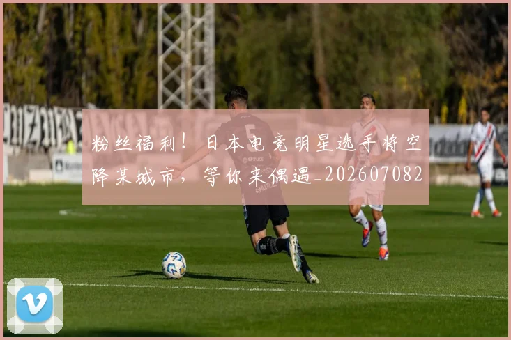 粉丝福利！日本电竞明星选手将空降某城市，等你来偶遇_20260708201040