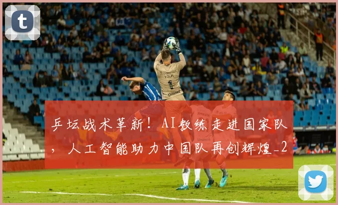 乒坛战术革新!AI教练走进国家队,人工智能助力中国队再创辉煌_20260703205922_20260716191756