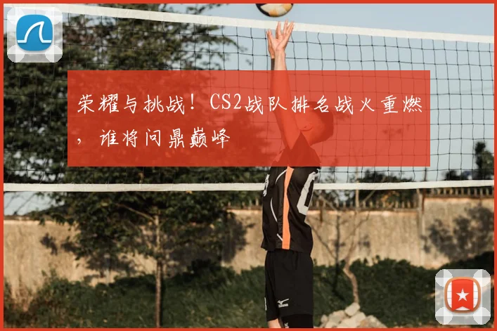 荣耀与挑战！CS2战队排名战火重燃，谁将问鼎巅峰