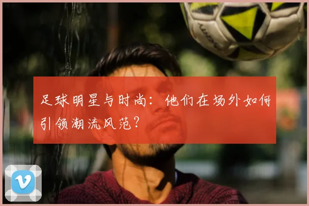 足球明星与时尚：他们在场外如何引领潮流风范？