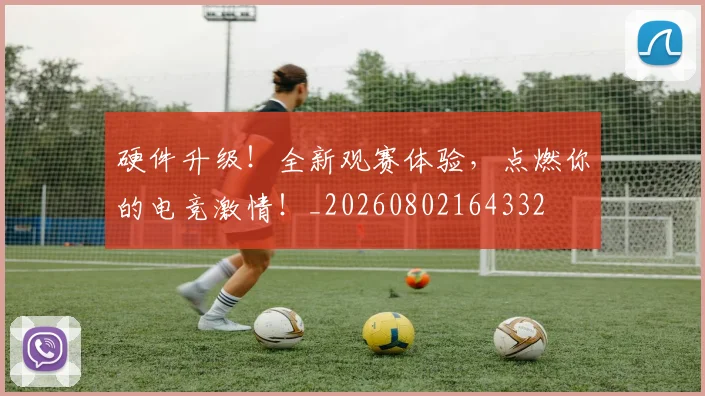 硬件升级！全新观赛体验，点燃你的电竞激情！_20260802164332
