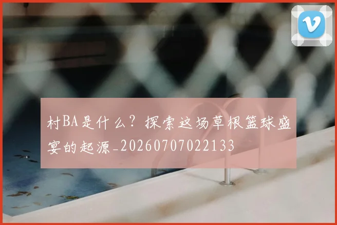村BA是什么？探索这场草根篮球盛宴的起源_20260707022133